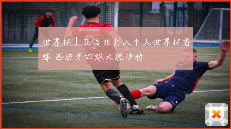 世界杯｜亚马尔打入个人世界杯首球 西班牙四球大胜沙特