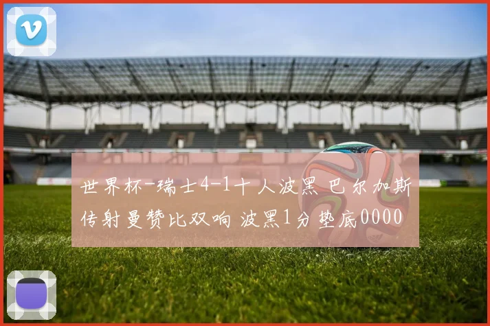 世界杯-瑞士4-1十人波黑 巴尔加斯传射曼赞比双响 波黑1分垫底0000644