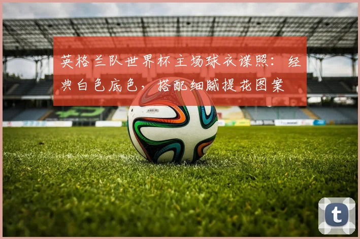 英格兰队世界杯主场球衣谍照：经典白色底色，搭配细腻提花图案